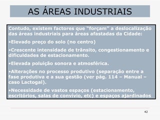AS ÁREAS INDUSTRIAIS Contudo, existem factores que “forçam” a deslocalização das áreas industriais para áreas afastadas da Cidade: Elevado preço do solo (no centro) Crescente intensidade de trânsito, congestionamento e dificuldades de estacionamento. Elevada poluição sonora e atmosférica. Alterações no processo produtivo (separação entre a fase produtiva e a sua gestão (ver pág. 114 – Manual – caso Lactogal). Necessidade de vastos espaços (estacionamento, escritórios, salas de convívio, etc) e espaços ajardinados 
