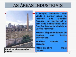 AS ÁREAS INDUSTRIAIS Fábricas abandonadas - Lisboa A   função industrial tem vindo a perder peso no interior das cidades (cresce na periferia) e tem sido substituída pela função terciária devido a vários factores: Maior disponibilidade de espaço nas áreas periféricas. Baixos custos de terreno. Mão-de-obra mais barata. 
