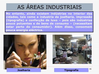 AS ÁREAS INDUSTRIAIS No entanto, ainda existem indústrias no interior das cidades, tais como a industria da joalharia, impressão (tipografia) e confecção de luxo – pois são indústrias pouco poluentes e de bens de consumo – (necessitam estar perto do consumidor). Além disso, consomem pouca energia eléctrica. Joalharia Tipografia 
