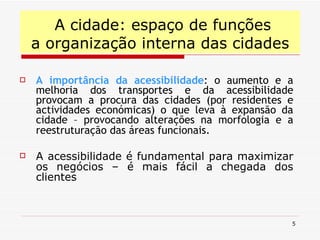 A importância da acessibilidade : o aumento e a melhoria dos transportes e da acessibilidade provocam a procura das cidades (por residentes e actividades económicas) o que leva à expansão da cidade – provocando alterações na morfologia e a reestruturação das áreas funcionais . A acessibilidade é fundamental para maximizar os negócios – é mais fácil a chegada dos clientes A cidade: espaço de funções a organização interna das cidades 