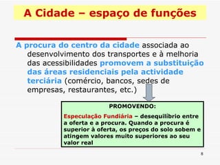 A Cidade – espaço de funções A procura do centro da cidade  associada ao desenvolvimento dos transportes e à melhoria das acessibilidades  promovem a substituição das áreas residenciais pela actividade terciária  (comércio, bancos, sedes de empresas, restaurantes, etc.) PROMOVENDO: Especulação Fundiária  – desequilíbrio entre a oferta e a procura. Quando a procura é superior à oferta, os preços do solo sobem e atingem valores muito superiores ao seu valor real  