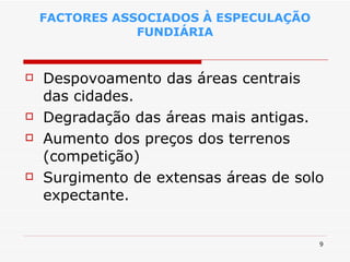FACTORES ASSOCIADOS À ESPECULAÇÃO FUNDIÁRIA Despovoamento das áreas centrais das cidades. Degradação das áreas mais antigas. Aumento dos preços dos terrenos (competição) Surgimento de extensas áreas de solo expectante. 
