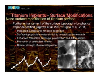 Nano-surface modification of titanium surface
    Further enhancement of the surface topography by physical
    vapor deposition (Ogawa et al, 2007; Sugita et al, 2011)
       Increased  surface area for bone deposition
       Surface topography created similar to mineralized bone matrix
       Enhanced osteoblast adhesion, proliferation and differentiation
       Promotion of osteoblast function
       Greater strength of osseointegration
 
