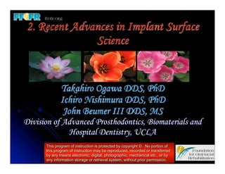 2. Recent Advances in Implant Surface
              Science


             Takahiro Ogawa DDS, PhD
             Ichiro Nishimura DDS, PhD
              John Beumer III DDS, MS
Division of Advanced Prosthodontics, Biomaterials and
             Hospital Dentistry, UCLA
      This program of instruction is protected by copyright ©. No portion of
      this program of instruction may be reproduced, recorded or transferred
      by any means electronic, digital, photographic, mechanical etc., or by
      any information storage or retrieval system, without prior permission.
 