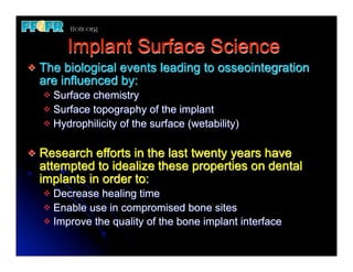 Implant Surface Science
v   The biological events leading to osseointegration
     are influenced by:
     v Surface chemistry
     v Surface topography of the implant
     v Hydrophilicity of the surface (wetability)


v   Research efforts in the last twenty years have
     attempted to idealize these properties on dental
     implants in order to:
     v Decrease healing time
     v Enable use in compromised bone sites
     v Improve the quality of the bone implant interface
 