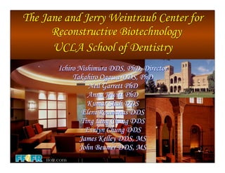 The Jane and Jerry Weintraub Center for
      Reconstructive Biotechnology
      UCLA School of Dentistry
       Ichiro Nishimura DDS, PhD, Director
            Takahiro Ogawa DDS, PhD
                 Neil Garrett PhD
                 Anna Jewitt PhD
                 Kumar Shah DDS
               Eleni Roumanas DDS
               Ting Ling Chang DDS
                Evelyn Chung DDS
              James Kelley DDS, MS
              John Beumer DDS, MS
 