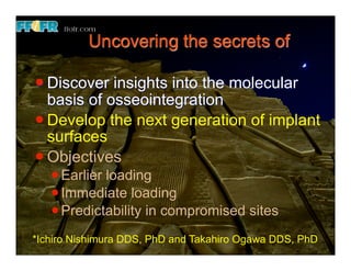 Uncovering the secrets of

l Discover  insights into the molecular
   basis of osseointegration
l Develop the next generation of implant
   surfaces
l Objectives
   l Earlierloading
   l Immediate loading
   l Predictability in compromised sites

*Ichiro Nishimura DDS, PhD and Takahiro Ogawa DDS, PhD
 