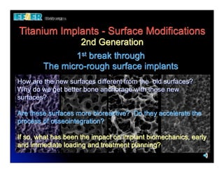Titanium Implants - Surface Modifications
                2nd Generation
               1st break through
        The micro-rough surface implants
How are the new surfaces different from the old surfaces?
Why do we get better bone anchorage with these new
surfaces?

Are these surfaces more bioreactive? Do they accelerate the
process of osseointegration?

If so, what has been the impact on implant biomechanics, early
and immediate loading and treatment planning?
 