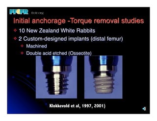 Initial anchorage -Torque removal studies
v 10 New Zealand White Rabbits
v 2 Custom-designed implants (distal femur)
     v   Machined
     v   Double acid etched (Osseotite)




                    Klokkevold et al, 1997, 2001)
 