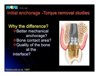 Initial anchorage -Torque removal studies


  Why the difference?
       vBetter mechanical
       	
      anchorage?
       vBone contact area?
       vQuality of the bone
       	
      at the
       interface?
  	
Klokkevold et al, 1997
 
