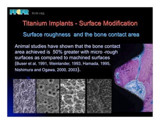 Titanium Implants - Surface Modification
    Surface roughness and the bone contact area

Animal studies have shown that the bone contact
area achieved is 50% greater with micro -rough
surfaces as compared to machined surfaces
(Buser et al, 1991, Weinlander, 1993, Hamada, 1995,
Nishimura and Ogawa, 2000, 2003).
 