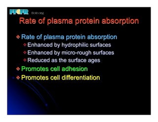 Rate of plasma protein absorption
v Rate   of plasma protein absorption
  v Enhanced by hydrophilic surfaces
  v Enhanced by micro-rough surfaces
  v Reduced as the surface ages

v Promotes cell adhesion
v Promotes cell differentiation
 