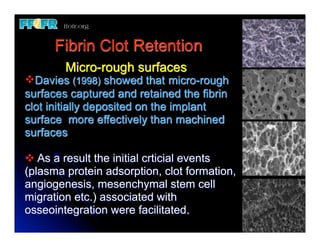 Fibrin Clot Retention
        Micro-rough surfaces
vDavies (1998) showed that micro-rough
surfaces captured and retained the fibrin
clot initially deposited on the implant
surface more effectively than machined
surfaces

v As a result the initial crticial events
(plasma protein adsorption, clot formation,
angiogenesis, mesenchymal stem cell
migration etc.) associated with
osseointegration were facilitated.
 
