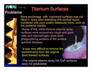 Titanium Surfaces
Problems
       Bone anchorage with machined surfaces was not
       ideal in bone sites exhibiting thin cortical layers
       combined with poor quality trabecular bone, such as
       the posterior maxilla.
        •Some of the initial titanium plasma spray
        surfaces were excessively rough and giant
        cells and macrophages were seen
        phagocytizing portions of the surface
        (particle disease).

       •It was very difficult to remove the
       contaminants from the original
       sand blasted surfaces.
       •The original plasma spray HA-CaP surfaces
       were not predictable
 