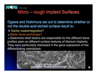 Micro – rough Implant Surfaces

Ogawa and Nishimura set out to determine whether or
not the double acid etched surface result in:
    Earlier osseointegration?
   Better bone anchorage?
   Determine what factors are responsible for the different bone
proﬁles seen on different surface textures of titanium implants.
They were particularly interested in the gene expression of the
differentiating osteoblasts




                  Osseotite- Double Acid Etched
 
