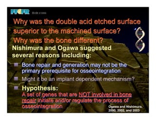 Why was the double acid etched surface
superior to the machined surface?
Why was the bone different?
Nishimura and Ogawa suggested
several reasons including:
  Bone repair and generation may not be the
  primary prerequisite for osseointegration
  Might it be an implant dependent mechanism?
  Hypothesis:
  A set of genes that are NOT involved in bone
  repair initiate and/or regulate the process of
  osseointegration                      Ogawa and Nishimura,
                                           2000, 2002, and 2003
 