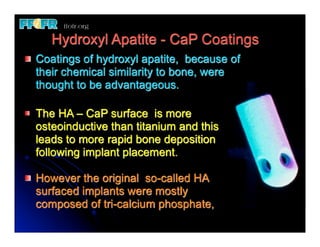 Hydroxyl Apatite - CaP Coatings
Coatings of hydroxyl apatite, because of
their chemical similarity to bone, were
thought to be advantageous.

The HA – CaP surface is more
osteoinductive than titanium and this
leads to more rapid bone deposition
following implant placement.

However the original so-called HA
surfaced implants were mostly
composed of tri-calcium phosphate,
 