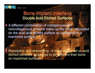 Bone Implant Interface
        Double Acid Etched Surfaces
A different combination of collagenous and
noncollagenous proteins make up the bone deposited
on the dual acid etched surface as compared to a
machined surface.



Resorption and remodeling of bone deposited on acid
etched surfaces appeared to be different than bone
on machined surfaces.
 