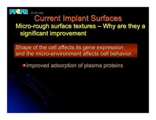 Current Implant Surfaces
Micro-rough surface textures – Why are they a
 significant improvement

Shape of the cell affects its gene expression
and the micro-environment affects cell behavior.

    Improved adsorption of plasma proteins
 
