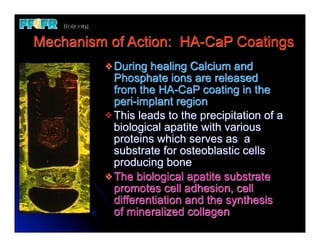 Mechanism of Action: HA-CaP Coatings
         v During  healing Calcium and
            Phosphate ions are released
            from the HA-CaP coating in the
            peri-implant region
         v This leads to the precipitation of a
            biological apatite with various
            proteins which serves as a
            substrate for osteoblastic cells
            producing bone
         v The biological apatite substrate
            promotes cell adhesion, cell
            differentiation and the synthesis
            of mineralized collagen
 