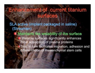 Enhancement of current titanium
         surfaces
SLA active (implant packaged in saline)
 (Strauman)
    Maintains the wetability of the surface
       Wetable surfaces significantly enhances
      initial adsorption of plasma proteins
      This, in turn facilitates migration, adhesion and
      differentiation of mesenchymal stem cells
 