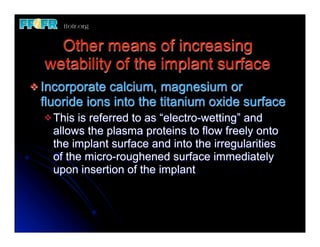 Other means of increasing
  wetability of the implant surface
v Incorporate calcium, magnesium or
  fluoride ions into the titanium oxide surface
  v Thisis referred to as “electro-wetting” and
    allows the plasma proteins to flow freely onto
    the implant surface and into the irregularities
    of the micro-roughened surface immediately
    upon insertion of the implant
 