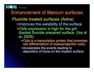 Enhancement of titanium surfaces
Fluoride treated surfaces (Astra)
  vImproves   the wetability of the surface
  vCbfa expression is high for the grit
    blasted fluoride prepared surface (Isa et
    al, 2006)
     Cbfa is a transcription protein that promotes
     cell differentiation of osteoprogenitor cells)
     Accelerates the events leading to
     deposition of bone on the implant surface
 