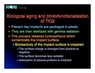 Biological aging and photofunctionalization
                  of TiO2
v Present day implants are packaged in plastic
v They are then sterilized with gamma radiation
v This process releases hydrocarbons which
   contaminate the implant surface
     Bioreactivity of the implant surface is impaired
       The surface charge is changed from positive to
       negative
       The surface becomes less wetable
       Adsorption of plasma proteins is inhibited
 