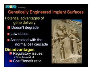 Genetically Engineered Implant Surfaces
Potential advantages of
    gene delivery
   Doesn’t degrade
      Low doses
       Associated with the
     !   normal cell cascade
Disadvantages
	
      Regulatory issues
         Time to market
        Cost/Benefit ratio
 