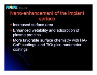 Nano-enhancement of the implant
           surface
v Increased surface area
v Enhanced wetability and adsorption of
   plasma proteins
v More favorable surface chemistry with HA-
   CaP coatings and TiO2 pico-nanometer
   coatings
 