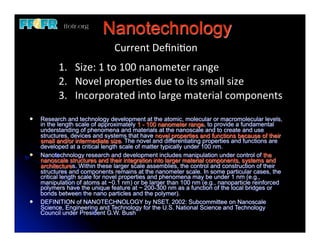 Nanotechnology
                                Current	
  Deﬁni6on
           1. Size:	
  1	
  to	
  100	
  nanometer	
  range
           2. Novel	
  proper6es	
  due	
  to	
  its	
  small	
  size
           3. Incorporated	
  into	
  large	
  material	
  components
l   Research and technology development at the atomic, molecular or macromolecular levels,
     in the length scale of approximately 1 - 100 nanometer range, to provide a fundamental
     understanding of phenomena and materials at the nanoscale and to create and use
     structures, devices and systems that have novel properties and functions because of their
     small and/or intermediate size. The novel and differentiating properties and functions are
     developed at a critical length scale of matter typically under 100 nm.
l   Nanotechnology research and development includes manipulation under control of the
     nanoscale structures and their integration into larger material components, systems and
     architectures. Within these larger scale assemblies, the control and construction of their
     structures and components remains at the nanometer scale. In some particular cases, the
     critical length scale for novel properties and phenomena may be under 1 nm (e.g.,
     manipulation of atoms at ~0.1 nm) or be larger than 100 nm (e.g., nanoparticle reinforced
     polymers have the unique feature at ~ 200-300 nm as a function of the local bridges or
     bonds between the nano particles and the polymer).
l   DEFINITION of NANOTECHNOLOGY by NSET, 2002: Subcommittee on Nanoscale
     Science, Engineering and Technology for the U.S. National Science and Technology
     Council under President G.W. Bush
 