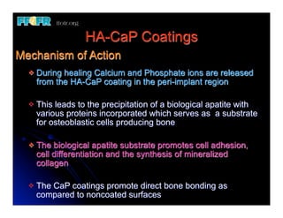 HA-CaP Coatings
Mechanism of Action
  v   During healing Calcium and Phosphate ions are released
       from the HA-CaP coating in the peri-implant region

  v   This leads to the precipitation of a biological apatite with
       various proteins incorporated which serves as a substrate
       for osteoblastic cells producing bone

  v   The biological apatite substrate promotes cell adhesion,
       cell differentiation and the synthesis of mineralized
       collagen

  v   The CaP coatings promote direct bone bonding as
       compared to noncoated surfaces
 