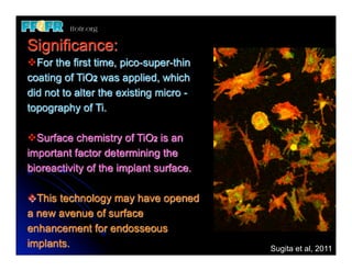Significance:
vFor the first time, pico-super-thin
coating of TiO2 was applied, which
did not to alter the existing micro -
topography of Ti.

vSurface chemistry of TiO2 is an
important factor determining the
bioreactivity of the implant surface.

vThis technology may have opened
a new avenue of surface
enhancement for endosseous
implants.                               Sugita et al, 2011
 