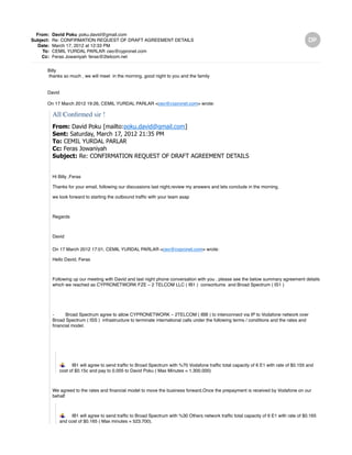 From: David Poku poku.david@gmail.com
Subject: Re: CONFIRMATION REQUEST OF DRAFT AGREEMENT DETAILS
Date: March 17, 2012 at 12:33 PM
To: CEMIL YURDAL PARLAR ceo@cypronet.com
Cc: Feras Jowaniyah feras@2telcom.net
Billy
thanks so much , we will meet in the morning, good night to you and the family
David
On 17 March 2012 19:26, CEMIL YURDAL PARLAR <ceo@cypronet.com> wrote:
All Confirmed sir !
From: David Poku [mailto:poku.david@gmail.com]
Sent: Saturday, March 17, 2012 21:35 PM
To: CEMIL YURDAL PARLAR
Cc: Feras Jowaniyah
Subject: Re: CONFIRMATION REQUEST OF DRAFT AGREEMENT DETAILS
Hi Billy ,Feras
Thanks for your email, following our discussions last night,review my answers and lets conclude in the morning.
we look forward to starting the outbound traffic with your team asap
Regards
David
On 17 March 2012 17:01, CEMIL YURDAL PARLAR <ceo@cypronet.com> wrote:
Hello David, Feras
Following up our meeting with David and last night phone conversation with you , please see the below summary agreement details
which we reached as CYPRONETWORK FZE – 2 TELCOM LLC ( IB1 ) consortiums and Broad Spectrum ( IS1 )
- Broad Spectrum agree to allow CYPRONETWORK – 2TELCOM ( IBB ) to interconnect via IP to Vodafone network over
Broad Spectrum ( ISS ) infrastructure to terminate international calls under the following terms / conditions and the rates and
financial model.
IB1 will agree to send traffic to Broad Spectrum with %70 Vodafone traffic total capacity of 6 E1 with rate of $0.155 and
cost of $0.15c and pay to 0.005 to David Poku ( Max Minutes = 1.300.000)
We agreed to the rates and financial model to move the business forward.Once the prepayment is received by Vodafone on our
behalf
IB1 will agree to send traffic to Broad Spectrum with %30 Others network traffic total capacity of 6 E1 with rate of $0.165
and cost of $0.165 ( Max minutes = 523.700).
 
