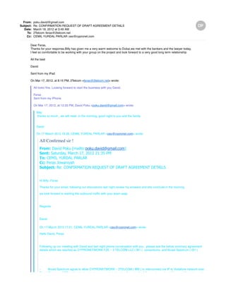 From: poku.david@gmail.com
Subject: Re: CONFIRMATION REQUEST OF DRAFT AGREEMENT DETAILS
Date: March 18, 2012 at 3:49 AM
To: 2Telcom feras@2telcom.net
Cc: CEMIL YURDAL PARLAR ceo@cypronet.com
Dear Feras,
Thanks for your response,Billy has given me a very warm welcome to Dubai,we met with the bankers and the lawyer today,
I feel so comfortable to be working with your group on the project and look forward to a very good long term relationship
All the best
David
Sent from my iPad
On Mar 17, 2012, at 8:15 PM, 2Telcom <feras@2telcom.net> wrote:
All looks fine. Looking forward to start the business with you David.
Feras
Sent from my iPhone
On Mar 17, 2012, at 12:33 PM, David Poku <poku.david@gmail.com> wrote:
Billy
thanks so much , we will meet in the morning, good night to you and the family
David
On 17 March 2012 19:26, CEMIL YURDAL PARLAR <ceo@cypronet.com> wrote:
All Confirmed sir !
From: David Poku [mailto:poku.david@gmail.com]
Sent: Saturday, March 17, 2012 21:35 PM
To: CEMIL YURDAL PARLAR
Cc: Feras Jowaniyah
Subject: Re: CONFIRMATION REQUEST OF DRAFT AGREEMENT DETAILS
Hi Billy ,Feras
Thanks for your email, following our discussions last night,review my answers and lets conclude in the morning.
we look forward to starting the outbound traffic with your team asap
Regards
David
On 17 March 2012 17:01, CEMIL YURDAL PARLAR <ceo@cypronet.com> wrote:
Hello David, Feras
Following up our meeting with David and last night phone conversation with you , please see the below summary agreement
details which we reached as CYPRONETWORK FZE – 2 TELCOM LLC ( IB1 ) consortiums and Broad Spectrum ( IS1 )
- Broad Spectrum agree to allow CYPRONETWORK – 2TELCOM ( IBB ) to interconnect via IP to Vodafone network over
Broad Spectrum ( ISS ) infrastructure to terminate international calls under the following terms / conditions and the rates and
 