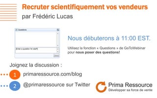 Recruter scientifiquement vos vendeurs
par Frédéric Lucas
1…
2…
Nous débuterons à 11:00 EST.
Utilisez la fonction « Questions » de GoToWebinar
pour nous poser des questions!
primaressource.com/blog
@primaressource sur Twitter
Joignez la discussion :
 