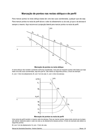 Marcação de pontos nas rectas oblíqua e de perfil

Para marcar pontos na recta oblíqua basta dar uma das suas coordenadas, qualquer que ela seja.
Para marcar pontos na recta de perfil dá-se o valor do afastamento ou da cota, já que o da abcissa é
sempre o mesmo. Aqui recorre-se à projecção lateral para marcar pontos na recta de perfil.

                                                         y≡z

                                 A2
                                         r2
                                                    F2

                            A1
                                                                B2
                                                                          C2
                                        r1
                                                                                     H2
                                                  F1
       x


                                                               B1

                                                                      C1

                                                                                    H2

                                      Marcação de pontos na recta oblíqua
A recta oblíqua não mantém constante nenhuma coordenada, mas para se traçarem pontos nela basta que seja
dada uma das suas coordenadas, seja ela qual for. São dados os seguintes pontos, a título de exemplo:
A, com -1,5cm de afastamento; B, com 1cm de cota; C, com -2,5cm de abcissa


                                        p2≡p1                  y≡z

                                          F2
                                                         F3


                                             M2                      M3



                                       H2≡F1                                   H3
       x
                                             M1
                                             N2                                          N3

                                             H1
                                                                                              p3
                                             N1

                                      Marcação de pontos na recta de perfil
Uma recta de perfil mantém o mesmo valor de abcissa. Para se marcar pontos nessa recta recorre-se à projec-
ção lateral, bastando saber o valor da cota ou do afastamento desses pontos. A título de exemplo são dados os
seguintes pontos:
M, com 1cm de afastamento; N, com -1,5cm de cota.

Manual de Geometria Descritiva - António Galrinho                                                  Recta - 18
 