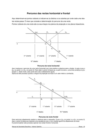 Percurso das rectas horizontal e frontal

Aqui determinam-se pontos notáveis e indicam-se os diedros e os octantes por onde cada uma des-
tas rectas passa. É nisso que consiste a determinação do percurso de uma recta.
Pontos notáveis de uma recta são os seus traços nos planos de projecção e nos planos bissectores.



                                        I2≡I1                  F2               Q2            n2




                                                                      =
       x                                                  F1         =

                                                                          n1
                                                                                     Q1

                   4.º octante              3.º octante             2.º octante                 1.º octante


                                 II.º diedro                                   I.º diedro

                                             Percurso da recta horizontal
Aqui mostra-se o percurso de uma recta horizontal com cota positiva e abertura para a direita. A recta cruza o
β2/4 no ponto I e o β1/3 no ponto Q. Para obter o ponto Q traçou-se, a partir do eixo x, uma linha simétrica à pro-
jecção n1; deste modo, esse ponto terá cota e afastamento iguais.
Aplica-se este processo quando o ângulo da projecção da recta é um valor inteiro e conhecido.


                                       f2

                                                 Q2

                                                 =
                                                                          H2
       x
                                                 =
                                  f1                                                         I1≡I2
                                                  Q1                     H1



                            2.º octante                1.º octante             8.º octante           7.º octante


                                            I.º diedro                                 IV.º diedro


                                                Percurso da recta frontal
Esta recta tem afastamento positivo e abertura para a esquerda. Cruza o β2/4 no ponto I e o β1/3 no ponto Q.
Aqui o ponto Q obteve-se traçando uma paralela ao eixo x com medida igual à do afastamento da recta.
É possível aplicar este processo apenas nas rectas frontal e horizontal.

Manual de Geometria Descritiva - António Galrinho                                                                  Recta - 19
 