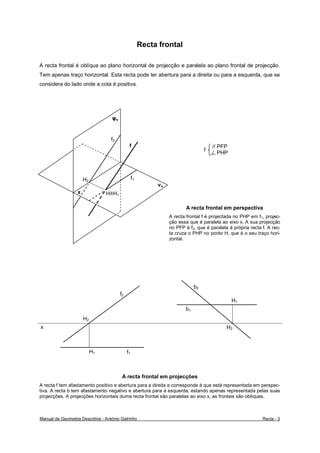 Recta frontal

A recta frontal é oblíqua ao plano horizontal de projecção e paralela ao plano frontal de projecção.
Tem apenas traço horizontal. Esta recta pode ter abertura para a direita ou para a esquerda, que se
considera do lado onde a cota é positiva.




                                    φo


                                   f2
                                               f                                       // PFP
                                                                                   f
                                                                                       / PHP




                       H2                          f1
                                                             νo
                   x             H≡H1

                                                                          A recta frontal em perspectiva
                                                                  A recta frontal f é projectada no PHP em f1, projec-
                                                                  ção essa que é paralela ao eixo x. A sua projecção
                                                                  no PFP é f2, que é paralela à própria recta f. A rec-
                                                                  ta cruza o PHP no ponto H, que é o seu traço hori-
                                                                  zontal.




                                                                              b2
                                         f2
                                                                                                H1
                                                                         b1
                       H2
x                                                                                            H2



                            H1                f1



                                          A recta frontal em projecções
A recta f tem afastamento positivo e abertura para a direita e corresponde à que está representada em perspec-
tiva. A recta b tem afastamento negativo e abertura para a esquerda, estando apenas representada pelas suas
projecções. A projecções horizontais duma recta frontal são paralelas ao eixo x, as frontais são oblíquas.



Manual de Geometria Descritiva - António Galrinho                                                             Recta - 3
 