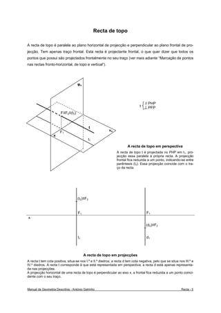 Recta de topo

A recta de topo é paralela ao plano horizontal de projecção e perpendicular ao plano frontal de pro-
jecção. Tem apenas traço frontal. Esta recta é projectante frontal, o que quer dizer que todos os
pontos que possui são projectados frontalmente no seu traço (ver mais adiante “Marcação de pontos
nas rectas fronto-horizontal, de topo e vertical”).




                                    φo




                                                                                     // PHP
                                                                                 t      PFP
                        F≡F2≡(t2)


                                              t
                       F1                                  νo
                   x
                                              t1
                                                                        A recta de topo em perspectiva
                                                                A recta de topo t é projectada no PHP em t1, pro-
                                                                jecção essa paralela à própria recta. A projecção
                                                                frontal fica reduzida a um ponto, indicando-se entre
                                                                parêntesis (t2). Essa projecção coincide com o tra-
                                                                ço da recta.




                                    (t2)≡F2


                                    F1                                                F1
x
                                                                                     (d2)≡F2


                                    t1                                                d1



                                         A recta de topo em projecções
A recta t tem cota positiva, situa-se nos I.º e II.º diedros; a recta d tem cota negativa, pelo que se situa nos III.º e
IV.º diedros. A recta t corresponde à que está representada em perspectiva; a recta d está apenas representa-
da nas projecções.
A projecção horizontal de uma recta de topo é perpendicular ao eixo x, a frontal fica reduzida a um ponto coinci-
dente com o seu traço.


Manual de Geometria Descritiva - António Galrinho                                                              Recta - 5
 