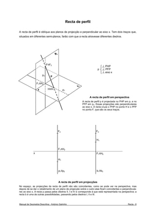 Recta de perfil

A recta de perfil é oblíqua aos planos de projecção e perpendicular ao eixo x. Tem dois traços que,
situados em diferentes semi-planos, farão com que a recta atravesse diferentes diedros.




                                    φo



                            F≡F2
                                                                                   / PHP
                                                                            p      / PFP
                                                                                     eixo x
                       p2       p

                  F1≡H2
                                                         νo
                   x         H≡H1             p1

                                                                    A recta de perfil em perspectiva
                                                              A recta de perfil p é projectada no PHP em p1 e no
                                                              PFP em p2. Essas projecções são perpendiculares
                                                              ao eixo x. A recta cruza o PHP no ponto H e o PFP
                                                              no ponto F, que são os seus traços.




                                         F2                               F2


                                                                           H1


                                         F1≡H2
              x                                                            F1≡H2

                                         H1



                                         p1≡p2                             b1≡b2



                                         A recta de perfil em projecções
No espaço, as projecções da recta de perfil não são coincidentes, como se pode ver na perspectiva, mas
depois de se dar o rebatimento de um plano de projecção sobre o outro elas ficam coincidentes e perpendicula-
res ao eixo x. A recta p passa pelos diedros II, I e IV e corresponde à que está representada na perspectiva; a
recta b é uma de outras possibilidades, passando pelos diedros I, II e III.



Manual de Geometria Descritiva - António Galrinho                                                       Recta - 8
 
