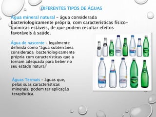DIFERENTES TIPOS DE ÁGUAS
Água mineral natural – água considerada
bacteriologicamente própria, com características físico-
químicas estáveis, de que podem resultar efeitos
favoráveis à saúde.
Água de nascente – legalmente
definida como “água subterrânea
considerada bacteriologicamente
própria com características que a
tornam adequada para beber no
seu estado natural”
Águas Termais – águas que,
pelas suas características
minerais, podem ter aplicação
terapêutica.
 