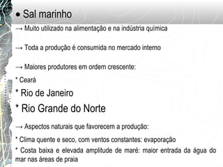 • Sal marinho
→ Muito utilizado na alimentação e na indústria química
→ Toda a produção é consumida no mercado interno
→ Maiores produtores em ordem crescente:
* Ceará
* Rio de Janeiro
* Rio Grande do Norte
→ Aspectos naturais que favorecem a produção:
* Clima quente e seco, com ventos constantes: evaporação
* Costa baixa e elevada amplitude de maré: maior entrada da água do
mar nas áreas de praia
 