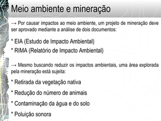 Meio ambiente e mineração
→ Por causar impactos ao meio ambiente, um projeto de mineração deve
ser aprovado mediante a análise de dois documentos:
* EIA (Estudo de Impacto Ambiental)
* RIMA (Relatório de Impacto Ambiental)
→ Mesmo buscando reduzir os impactos ambientais, uma área explorada
pela mineração está sujeita:
* Retirada da vegetação nativa
* Redução do número de animais
* Contaminação da água e do solo
* Poluição sonora
 