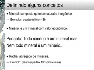 Definindo alguns conceitos
• Mineral: composto químico natural e inorgânico
• Minério: é um mineral com valor econômico.
Portanto: Todo minério é um mineral mas...
Nem todo mineral é um minério...
• Rocha: agregado de minerais.
→ Exemplos: quartzo (silício – Si)
→ Exemplo: granito (quartzo, feldspato e mica).
 