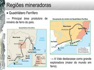 Regiões mineradoras
• Quadrilátero Ferrífero
→ Principal área produtora de
minério de ferro do país.
→ A Vale destacasse como grande
exploradora (maior do mundo em
ferro).
Escoamento do minério do Quadrilátero Ferrífero
 