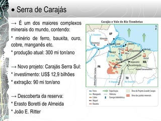 • Serra de Carajás
→ É um dos maiores complexos
minerais do mundo, contendo:
* minério de ferro, bauxita, ouro,
cobre, manganês etc.
* produção atual: 300 mi ton/ano
→ Novo projeto: Carajás Serra Sul:
* investimento: US$ 12,9 bilhões
* extração: 90 mi ton/ano
→ Descoberta da reserva:
* Erasto Boretti de Almeida
* João E. Ritter
 