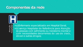 Componentes da rede
Atenção
Hospitalar
•a)Enfermaria especializada em Hospital Geral;
•b) serviço Hospitalar de Referência para Atenção
às pessoas com sofrimento ou transtorno mental e
com necessidades decorrentes do uso de crack,
álcool e outras drogas;
 