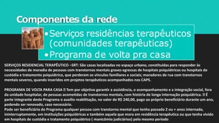 Componentes da rede
•Serviços residências terapêuticos
(comunidades terapêuticas)
•Programa de volta pra casa
SERVIÇOS RESIDENCIAL TERAPÊUTICO –SRT: São casas localizadas no espaço urbano, constituídas para responder às
necessidades de moradia de pessoas com transtornos mentais graves egressas de hospitais psiquiátricos ou hospitais de
custódia e tratamento psiquiátrico, que perderam os vínculos familiares e sociais; moradores de rua com transtornos
mentais severos, quando inseridos em projetos terapêuticos acompanhados nos CAPS.
PROGRAMA DE VOLTA PARA CASA Tem por objetivo garantir a assistência, o acompanhamento e a integração social, fora
da unidade hospitalar, de pessoas acometidas de transtornos mentais, com história de longa internação psiquiátrica. É
parte integrante deste Programa o auxílio reabilitação, no valor de R$ 240,00, pago ao próprio beneficiário durante um ano,
podendo ser renovado, caso necessário.
Pode ser beneficiária do Programa qualquer pessoa com transtorno mental que tenha passado 2 ou + anos internada,
ininterruptamente, em instituições psiquiátricas e também aquela que mora em residência terapêutica ou que tenha vivido
em hospitais de custódia e tratamento psiquiátrico ( manicômio judiciários) pelo mesmo período
 