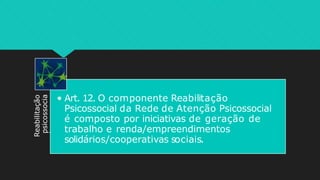Reabilitação
psicossocia
l
• Art. 12. O componente Reabilitação
Psicossocial da Rede de Atenção Psicossocial
é composto por iniciativas de geração de
trabalho e renda/empreendimentos
solidários/cooperativas sociais.
 